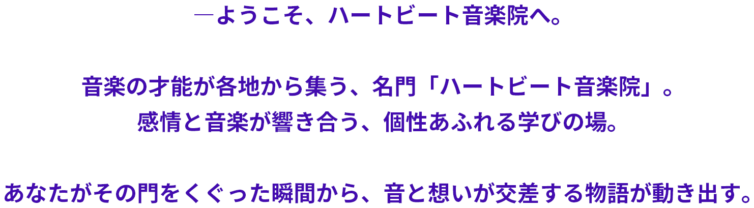 音楽の才能が各地から集う、名門「ハートビート音楽院」。感情と音楽が響き合う、個性あふれる学びの場。あなたがその門をくぐった瞬間から、音と想いが交差する物語が動き出す。