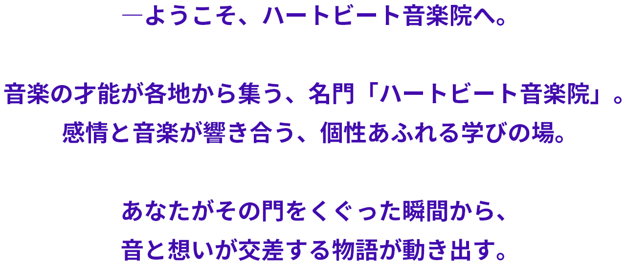音楽の才能が各地から集う、名門「ハートビート音楽院」。感情と音楽が響き合う、個性あふれる学びの場。あなたがその門をくぐった瞬間から、音と想いが交差する物語が動き出す。