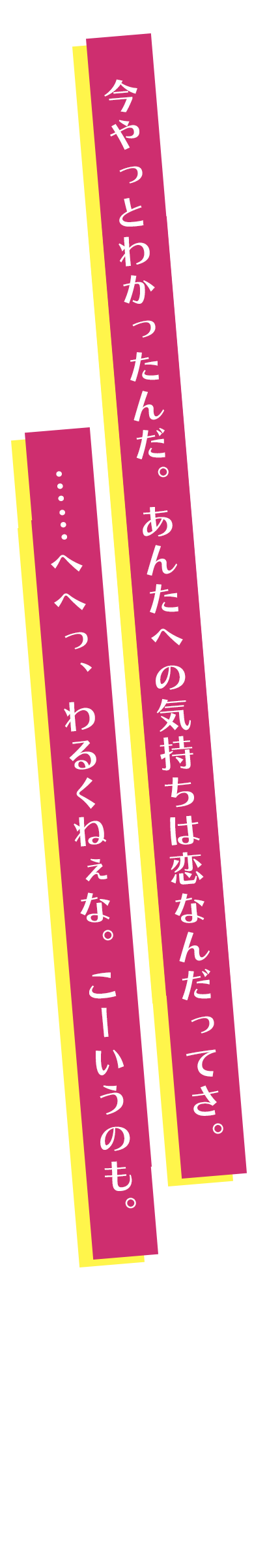今やっとわかったんだ。あんたへの気持ちは恋なんだってさ。……へへっ、わるくねぇな。こーいうのも。