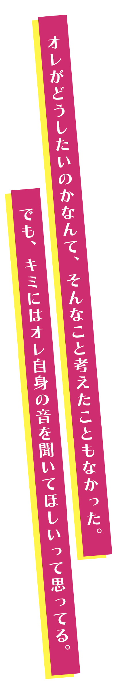 オレがどうしたいのかなんて、そんなこと考えたこともなかった。でも、キミにはオレ自身の音を聞いてほしいって思ってる。